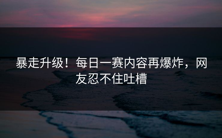 暴走升级！每日一赛内容再爆炸，网友忍不住吐槽