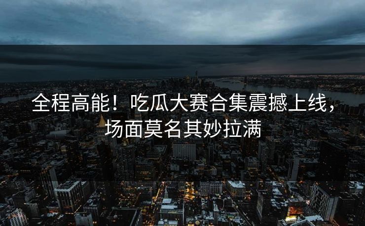 全程高能！吃瓜大赛合集震撼上线，场面莫名其妙拉满