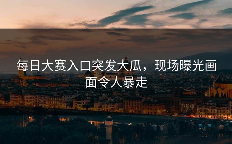 每日大赛入口突发大瓜，现场曝光画面令人暴走