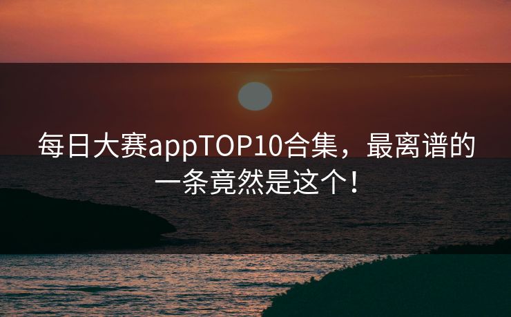 每日大赛appTOP10合集，最离谱的一条竟然是这个！