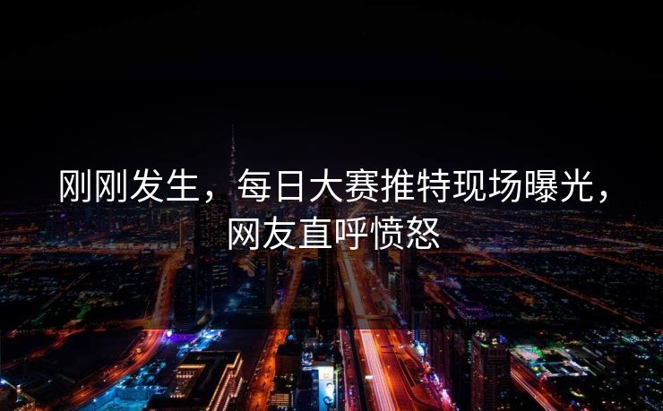 刚刚发生，每日大赛推特现场曝光，网友直呼愤怒