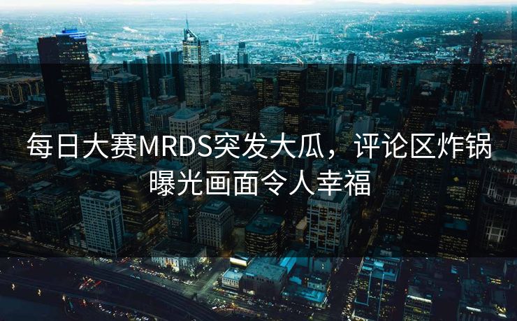每日大赛MRDS突发大瓜，评论区炸锅曝光画面令人幸福