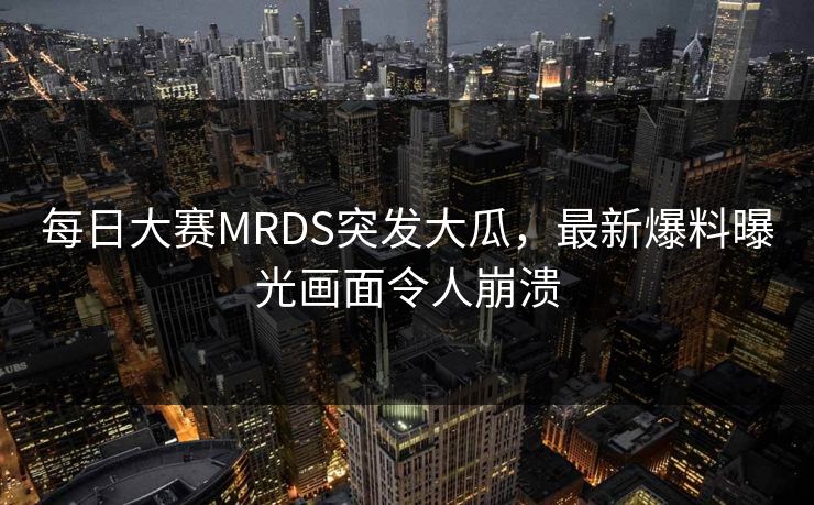 每日大赛MRDS突发大瓜，最新爆料曝光画面令人崩溃