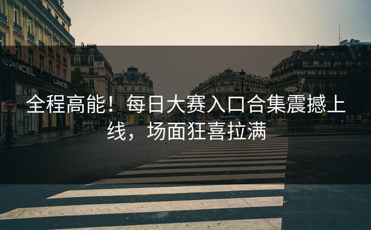 全程高能！每日大赛入口合集震撼上线，场面狂喜拉满