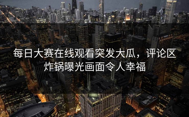 每日大赛在线观看突发大瓜，评论区炸锅曝光画面令人幸福