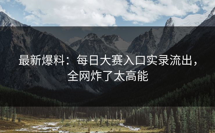 最新爆料：每日大赛入口实录流出，全网炸了太高能