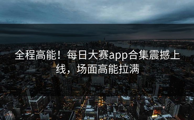 全程高能！每日大赛app合集震撼上线，场面高能拉满