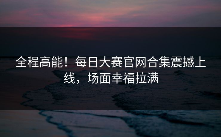 全程高能！每日大赛官网合集震撼上线，场面幸福拉满