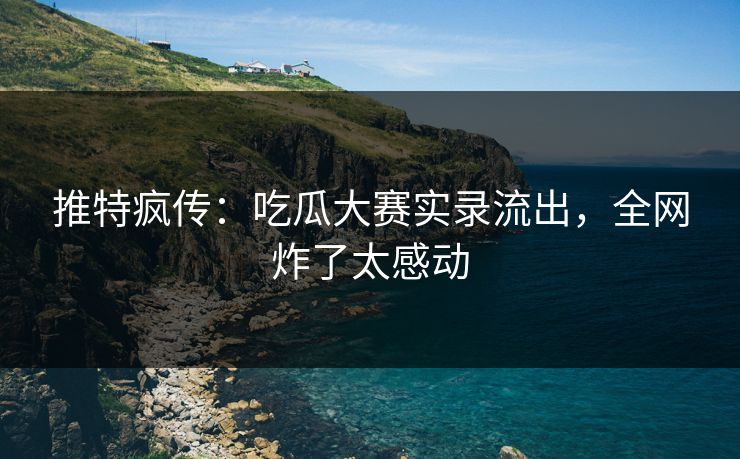推特疯传：吃瓜大赛实录流出，全网炸了太感动