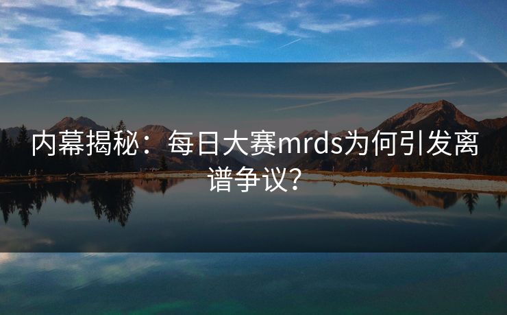 内幕揭秘：每日大赛mrds为何引发离谱争议？