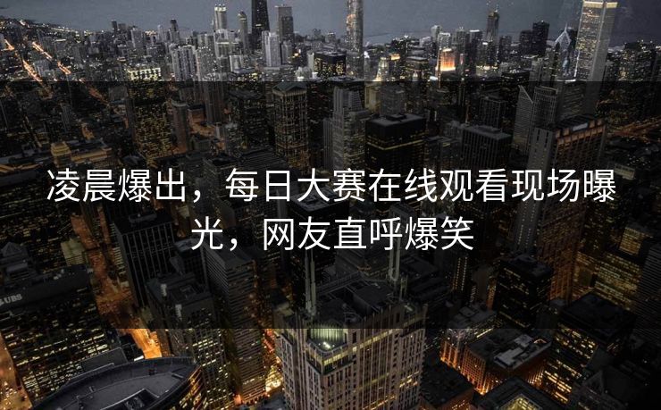 凌晨爆出，每日大赛在线观看现场曝光，网友直呼爆笑