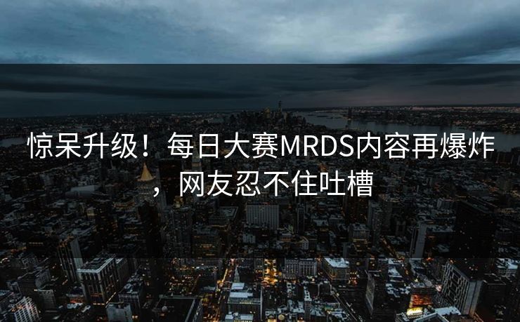 惊呆升级！每日大赛MRDS内容再爆炸，网友忍不住吐槽