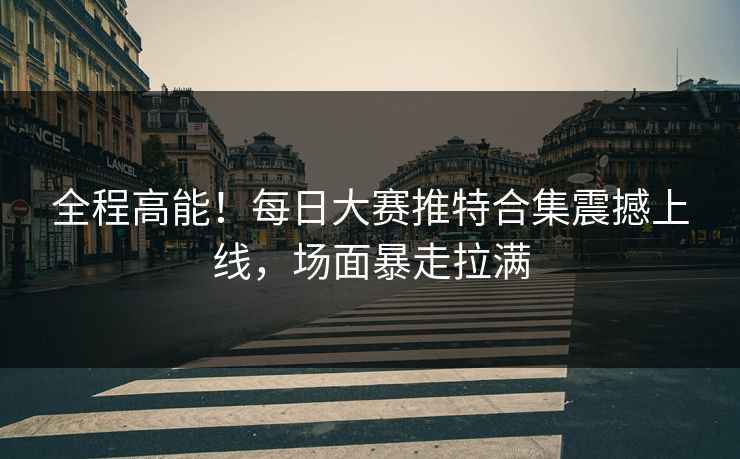 全程高能！每日大赛推特合集震撼上线，场面暴走拉满