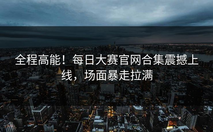 全程高能！每日大赛官网合集震撼上线，场面暴走拉满
