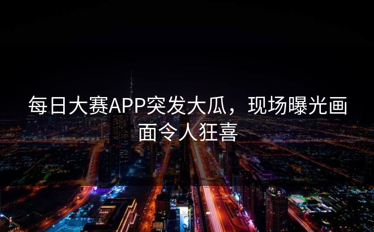 每日大赛APP突发大瓜，现场曝光画面令人狂喜