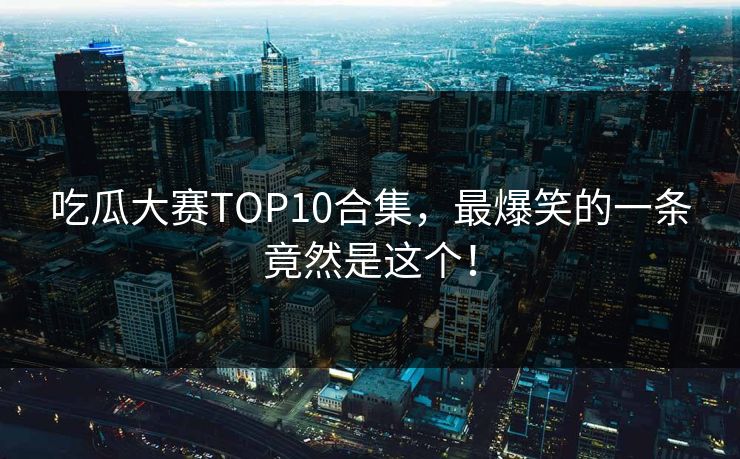 吃瓜大赛TOP10合集，最爆笑的一条竟然是这个！