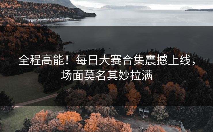 全程高能！每日大赛合集震撼上线，场面莫名其妙拉满