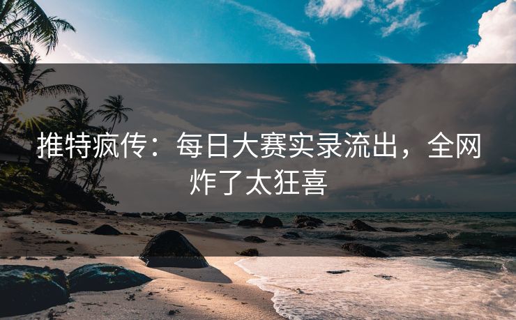 推特疯传：每日大赛实录流出，全网炸了太狂喜