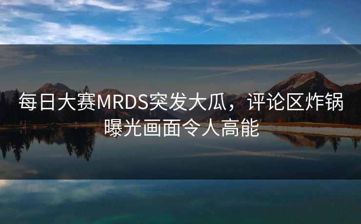 每日大赛MRDS突发大瓜，评论区炸锅曝光画面令人高能