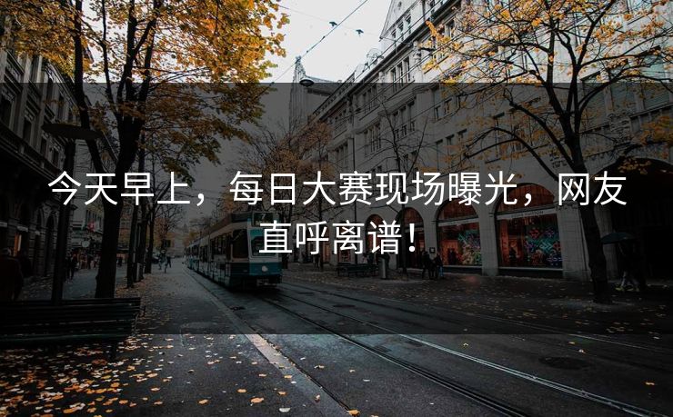 今天早上，每日大赛现场曝光，网友直呼离谱！