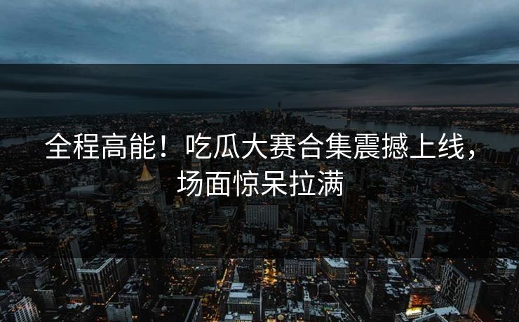 全程高能！吃瓜大赛合集震撼上线，场面惊呆拉满