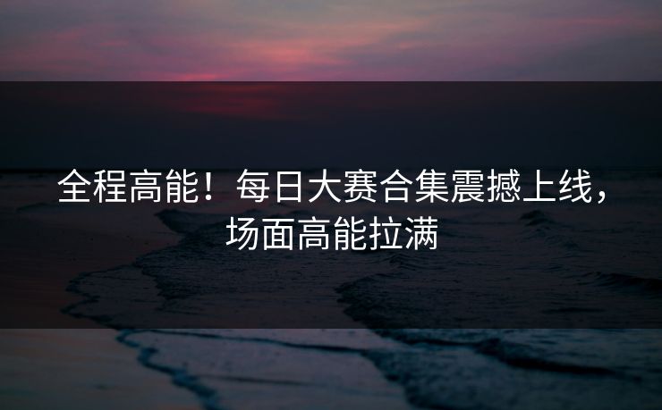 全程高能！每日大赛合集震撼上线，场面高能拉满