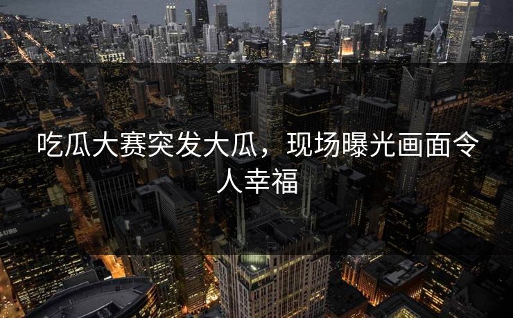 吃瓜大赛突发大瓜，现场曝光画面令人幸福