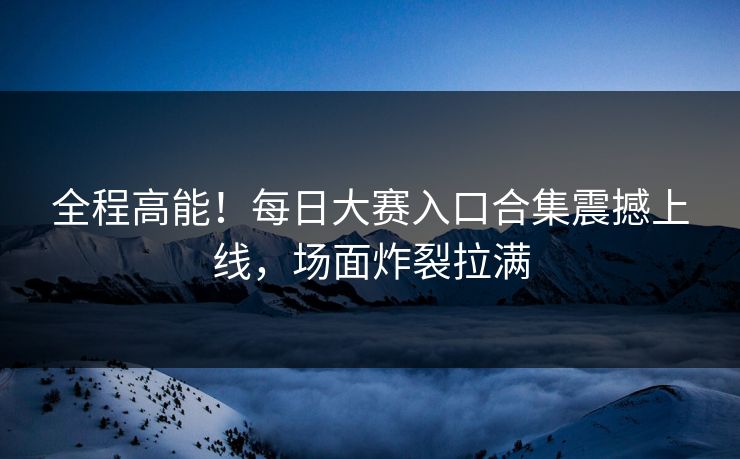 全程高能！每日大赛入口合集震撼上线，场面炸裂拉满