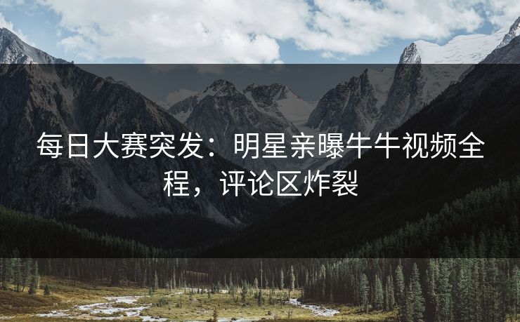 每日大赛突发：明星亲曝牛牛视频全程，评论区炸裂