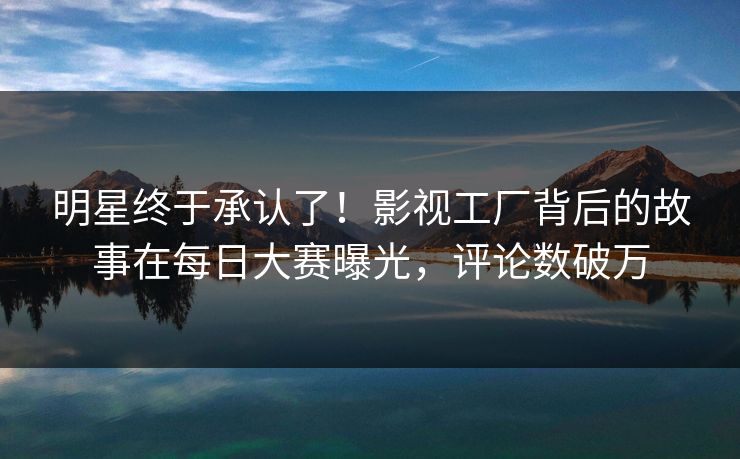 明星终于承认了！影视工厂背后的故事在每日大赛曝光，评论数破万