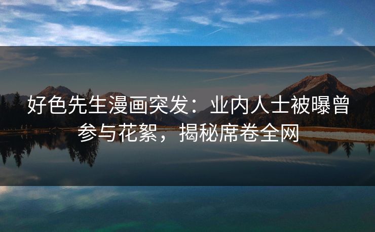 好色先生漫画突发：业内人士被曝曾参与花絮，揭秘席卷全网