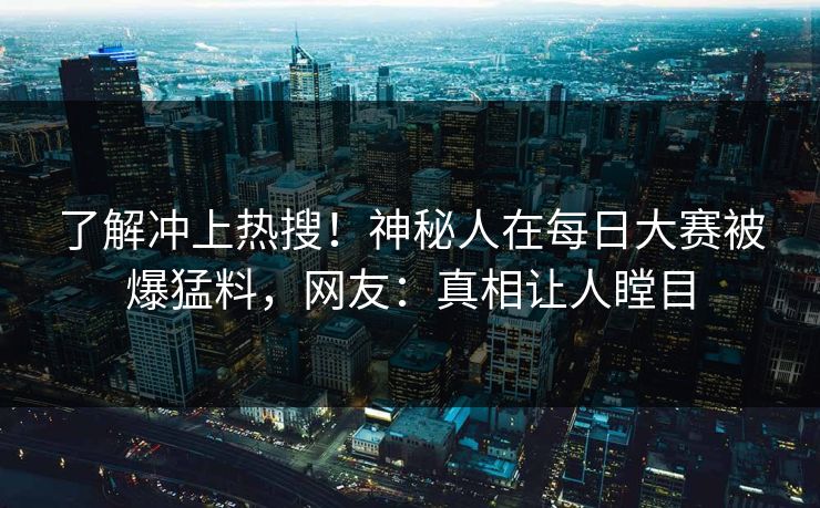 了解冲上热搜！神秘人在每日大赛被爆猛料，网友：真相让人瞠目