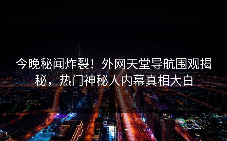 今晚秘闻炸裂！外网天堂导航围观揭秘，热门神秘人内幕真相大白