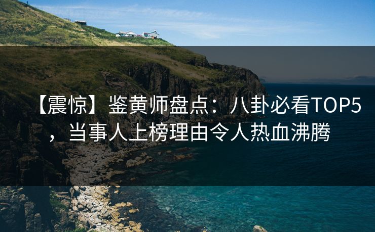 【震惊】鉴黄师盘点：八卦必看TOP5，当事人上榜理由令人热血沸腾