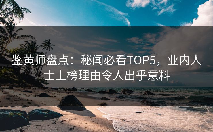 鉴黄师盘点：秘闻必看TOP5，业内人士上榜理由令人出乎意料