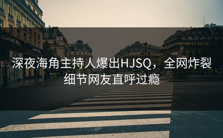 深夜海角主持人爆出HJSQ，全网炸裂细节网友直呼过瘾