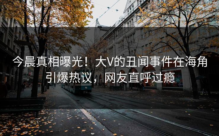 今晨真相曝光！大V的丑闻事件在海角引爆热议，网友直呼过瘾