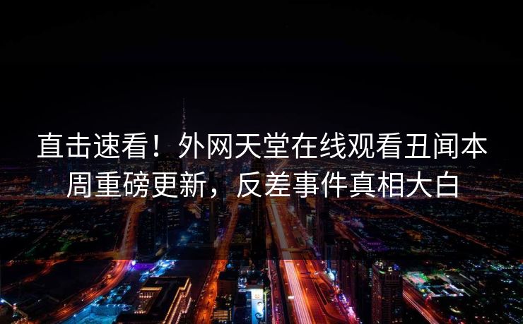 直击速看！外网天堂在线观看丑闻本周重磅更新，反差事件真相大白