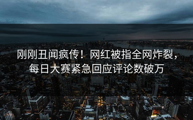 刚刚丑闻疯传！网红被指全网炸裂，每日大赛紧急回应评论数破万