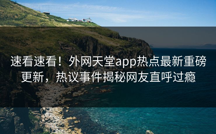 速看速看！外网天堂app热点最新重磅更新，热议事件揭秘网友直呼过瘾
