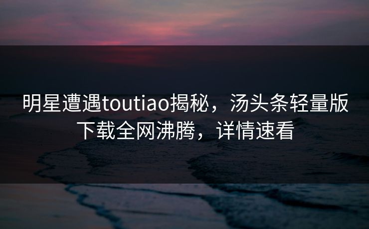 明星遭遇toutiao揭秘，汤头条轻量版下载全网沸腾，详情速看