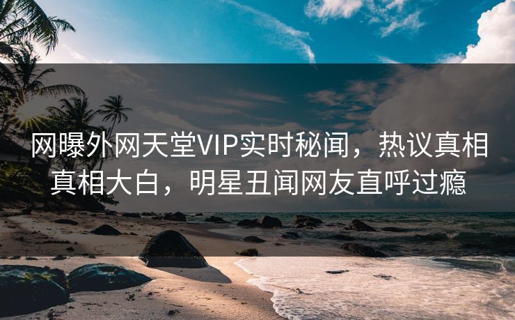 网曝外网天堂VIP实时秘闻，热议真相真相大白，明星丑闻网友直呼过瘾