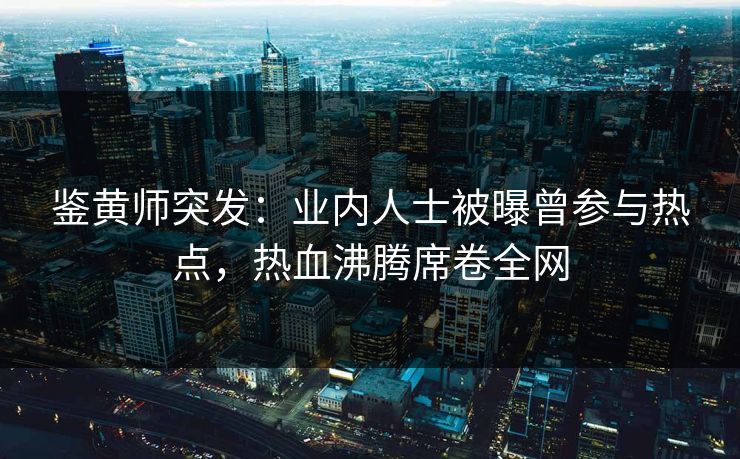 鉴黄师突发：业内人士被曝曾参与热点，热血沸腾席卷全网