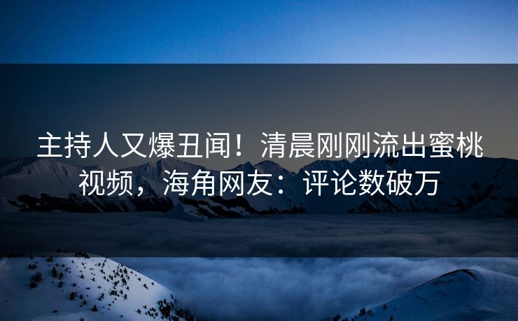主持人又爆丑闻！清晨刚刚流出蜜桃视频，海角网友：评论数破万