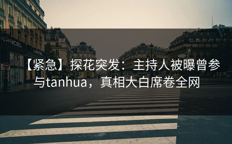 【紧急】探花突发：主持人被曝曾参与tanhua，真相大白席卷全网
