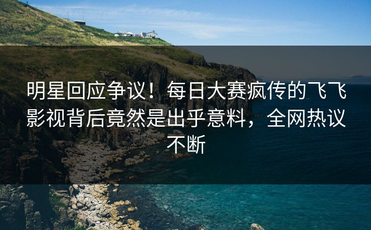 明星回应争议！每日大赛疯传的飞飞影视背后竟然是出乎意料，全网热议不断