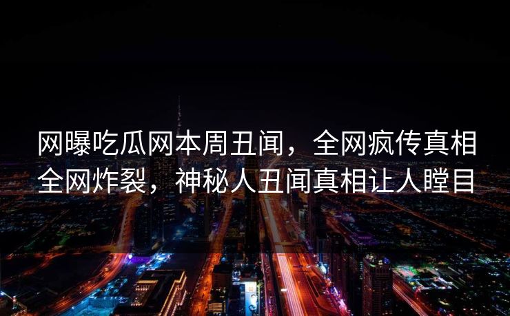 网曝吃瓜网本周丑闻，全网疯传真相全网炸裂，神秘人丑闻真相让人瞠目