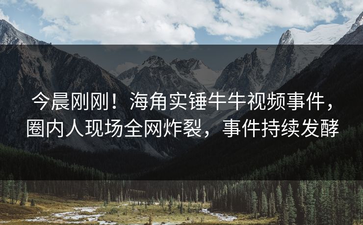 今晨刚刚！海角实锤牛牛视频事件，圈内人现场全网炸裂，事件持续发酵