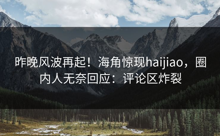 昨晚风波再起！海角惊现haijiao，圈内人无奈回应：评论区炸裂