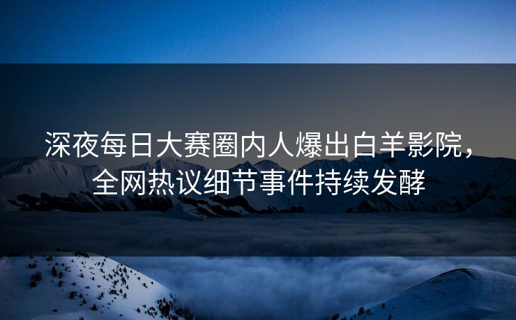 深夜每日大赛圈内人爆出白羊影院，全网热议细节事件持续发酵